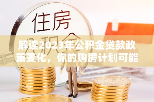 麦寮解读2023年公积金贷款政策变化，你的购房计划可能因此受益