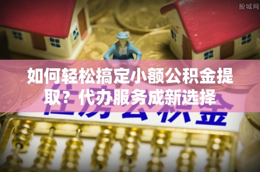 麦寮如何轻松搞定小额公积金提取？代办服务成新选择