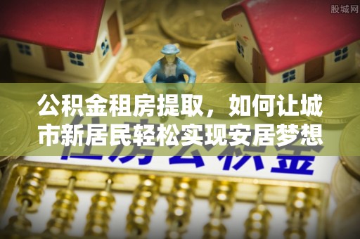 麦寮公积金租房提取，如何让城市新居民轻松实现安居梦想