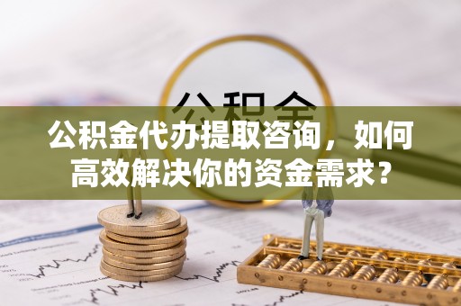 麦寮公积金代办提取咨询，如何高效解决你的资金需求？