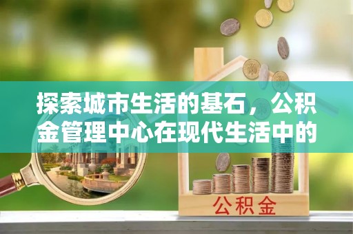 麦寮探索城市生活的基石，公积金管理中心在现代生活中的重要角色