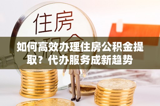 麦寮如何高效办理住房公积金提取？代办服务成新趋势