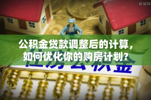 麦寮公积金贷款调整后的计算，如何优化你的购房计划？
