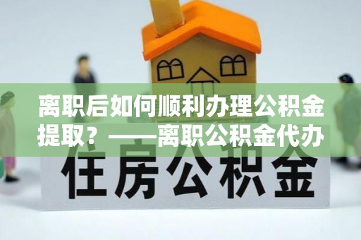 麦寮离职后如何顺利办理公积金提取？——离职公积金代办提取全攻略