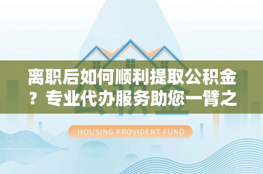 麦寮离职后如何顺利提取公积金？专业代办服务助您一臂之力