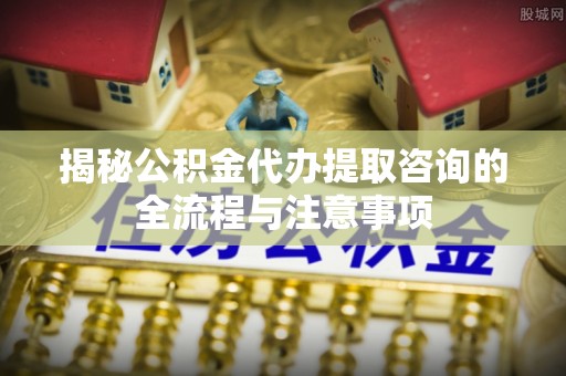 麦寮揭秘公积金代办提取咨询的全流程与注意事项