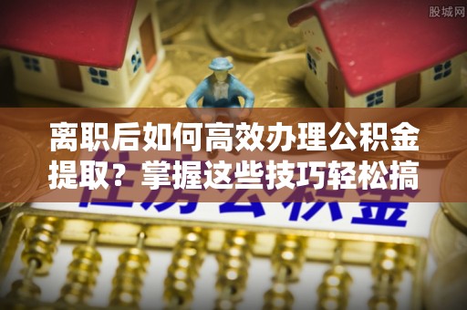 麦寮离职后如何高效办理公积金提取？掌握这些技巧轻松搞定