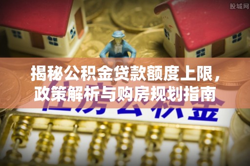 麦寮揭秘公积金贷款额度上限，政策解析与购房规划指南