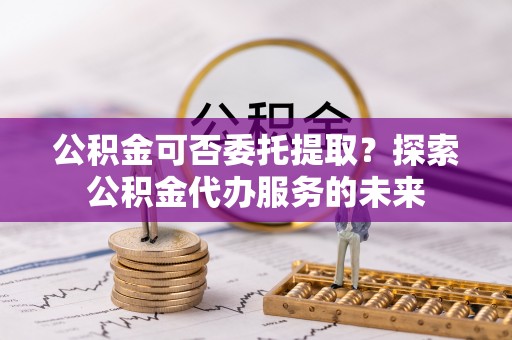 麦寮公积金可否委托提取？探索公积金代办服务的未来