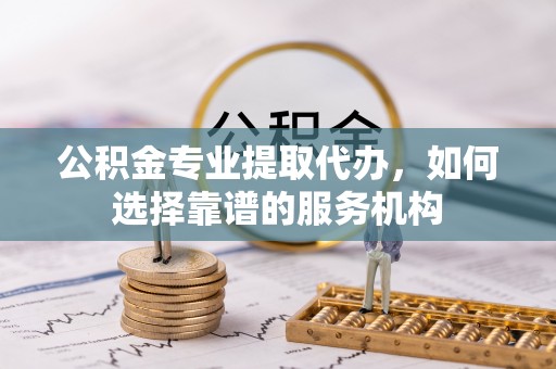 麦寮公积金专业提取代办，如何选择靠谱的服务机构